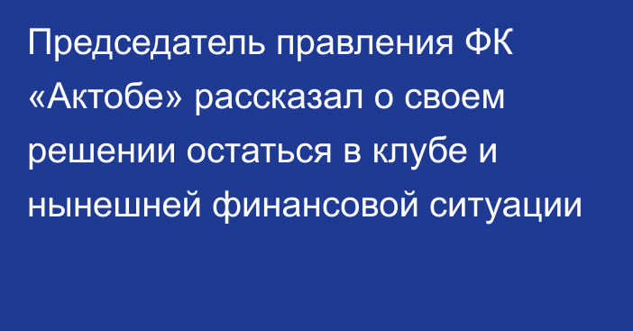 Председатель правления ФК «Актобе» рассказал о своем решении остаться в клубе и нынешней финансовой ситуации