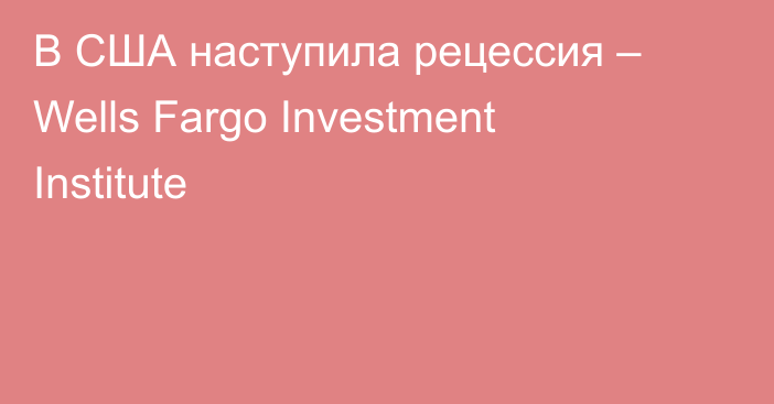 В США наступила рецессия – Wells Fargo Investment Institute