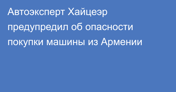 Автоэксперт Хайцеэр предупредил об опасности покупки машины из Армении