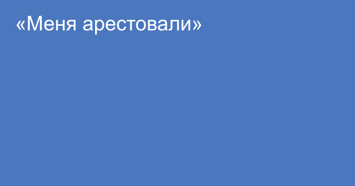 «Меня арестовали»