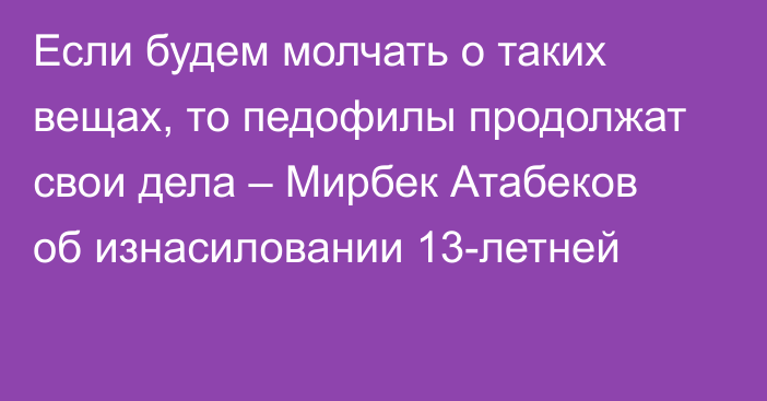 Если будем молчать о таких вещах, то педофилы продолжат свои дела – Мирбек Атабеков об изнасиловании 13-летней