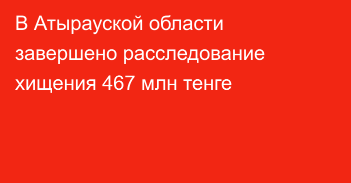 В Атырауской области завершено расследование хищения 467 млн тенге