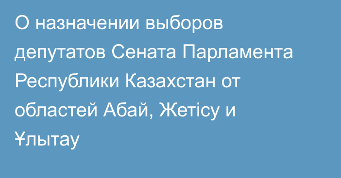 О назначении выборов депутатов Сената Парламента Республики Казахстан от областей Абай, Жетісу и Ұлытау