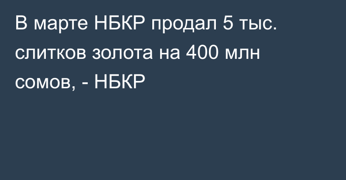 В марте НБКР продал 5 тыс. слитков золота на 400 млн сомов, - НБКР