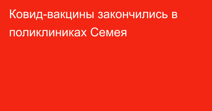 Ковид-вакцины закончились в поликлиниках Семея