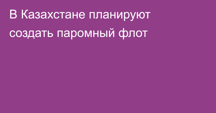 В Казахстане планируют создать паромный флот