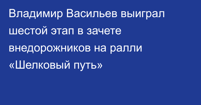 Владимир Васильев выиграл шестой этап в зачете внедорожников на ралли «Шелковый путь»