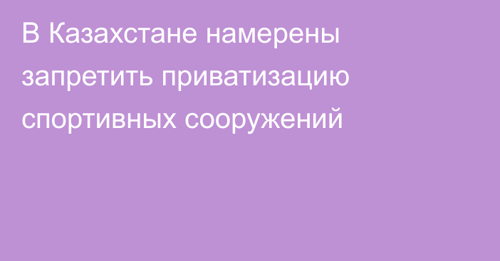 В Казахстане намерены запретить приватизацию спортивных сооружений