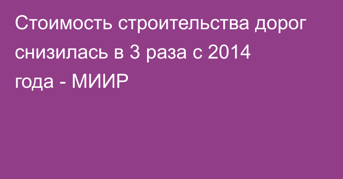 Стоимость строительства дорог снизилась в 3 раза с 2014 года - МИИР