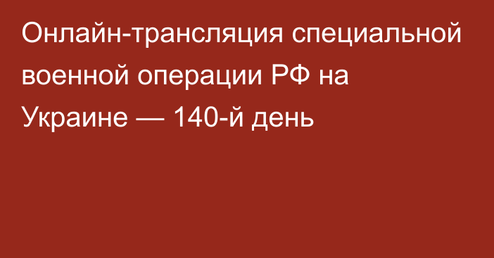 Онлайн-трансляция специальной военной операции РФ на Украине — 140-й день