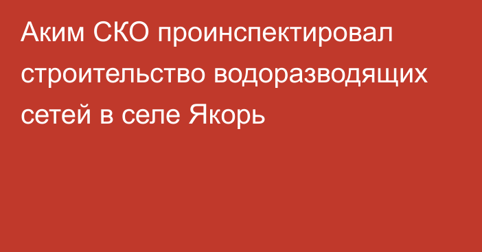 Аким СКО проинспектировал строительство водоразводящих сетей в селе Якорь