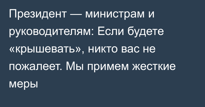 Президент — министрам и руководителям: Если будете «крышевать», никто вас не пожалеет. Мы примем жесткие меры