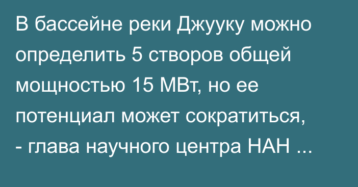 В бассейне реки Джууку можно определить 5 створов общей мощностью 15 МВт, но ее потенциал может сократиться, - глава научного центра НАН Р.Сатылканов