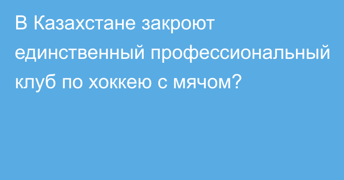 В Казахстане закроют единственный профессиональный клуб по хоккею с мячом?