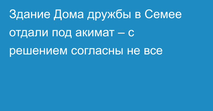 Здание Дома дружбы в Семее отдали под акимат – с решением согласны не все