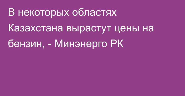 В некоторых областях Казахстана вырастут цены на бензин, - Минэнерго РК