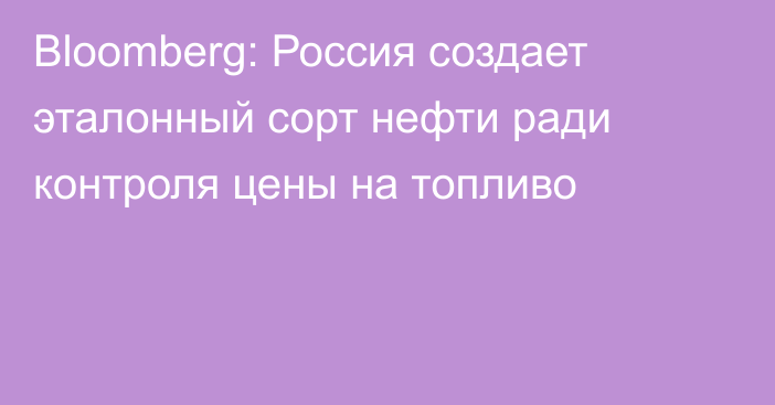 Bloomberg: Россия создает эталонный сорт нефти ради контроля цены на топливо