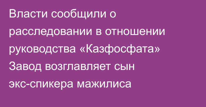 Власти сообщили о расследовании в отношении руководства «Казфосфата» Завод возглавляет сын экс-спикера мажилиса