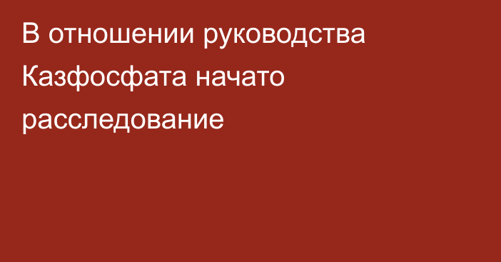 В отношении руководства Казфосфата начато расследование