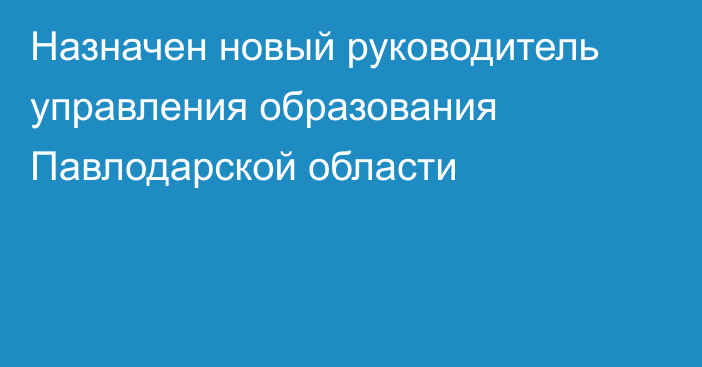 Назначен новый руководитель управления образования Павлодарской области 