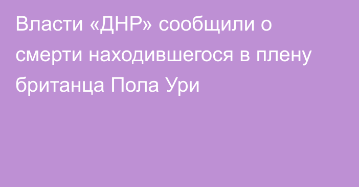 Власти «ДНР» сообщили о смерти находившегося в плену британца Пола Ури