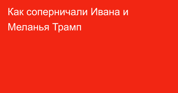 Как соперничали Ивана и Меланья Трамп