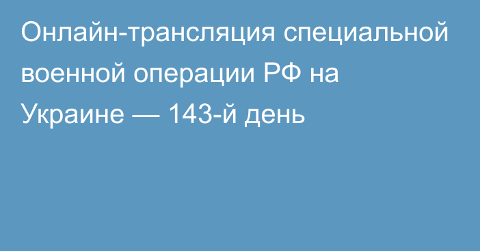 Онлайн-трансляция специальной военной операции РФ на Украине — 143-й день