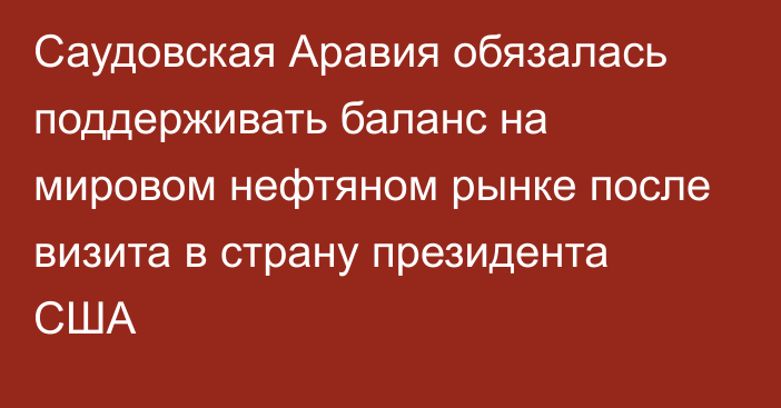 Саудовская Аравия обязалась поддерживать баланс на мировом нефтяном рынке после визита в страну президента США