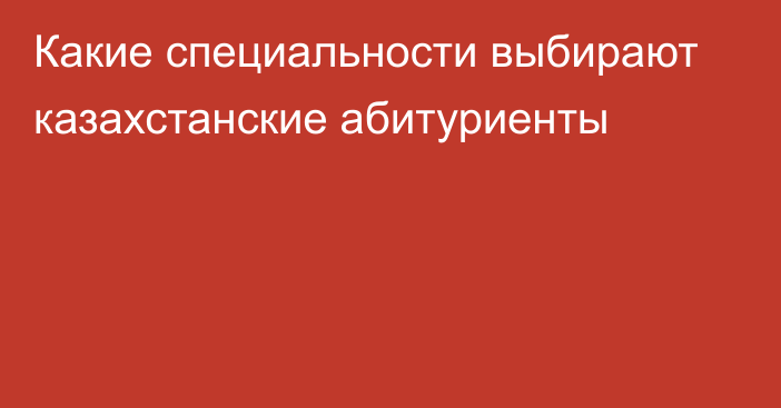 Какие специальности выбирают казахстанские абитуриенты