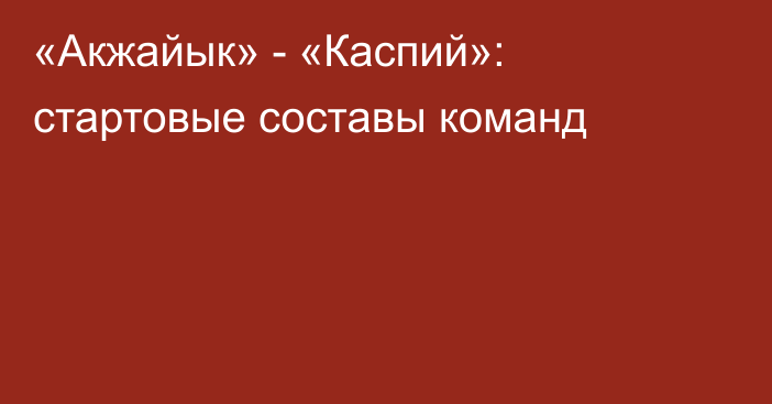 «Акжайык» - «Каспий»: стартовые составы команд