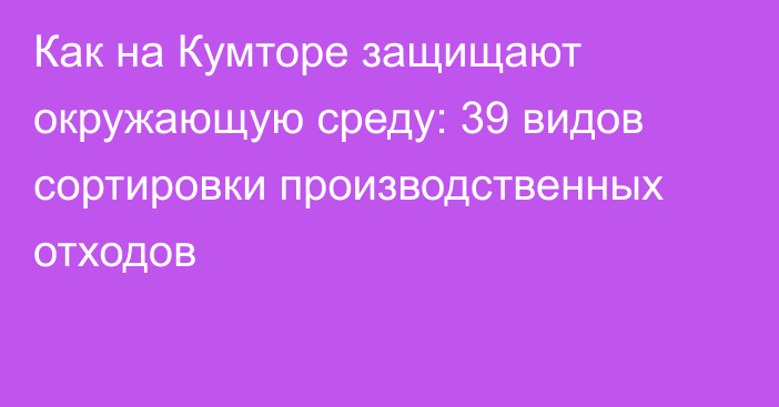 Как на Кумторе защищают окружающую среду: 39 видов сортировки производственных отходов