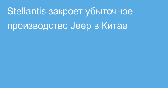 Stellantis закроет убыточное производство Jeep в Китае