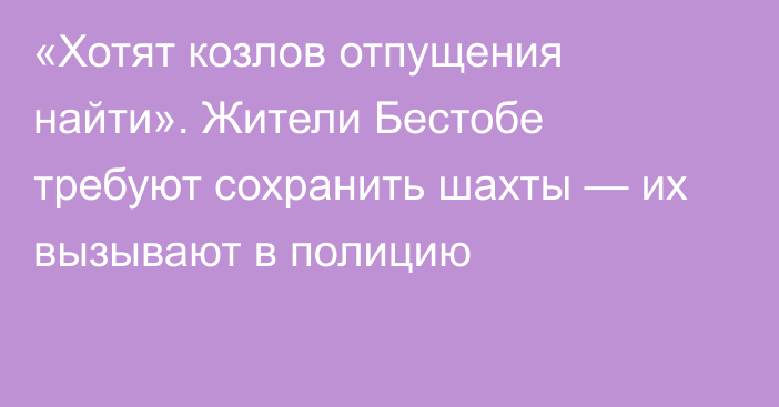 «Хотят козлов отпущения найти». Жители Бестобе требуют сохранить шахты — их вызывают в полицию