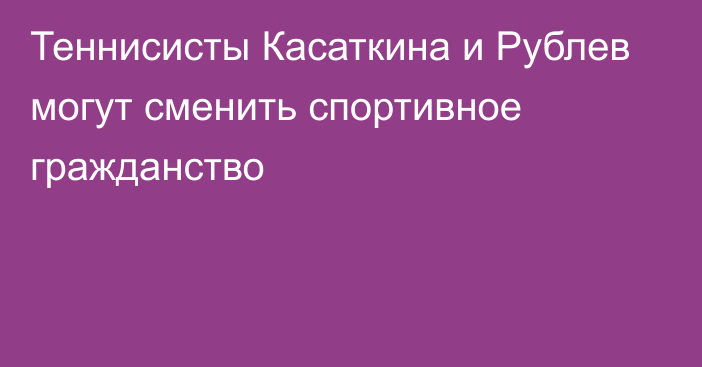 Теннисисты Касаткина и Рублев могут сменить спортивное гражданство