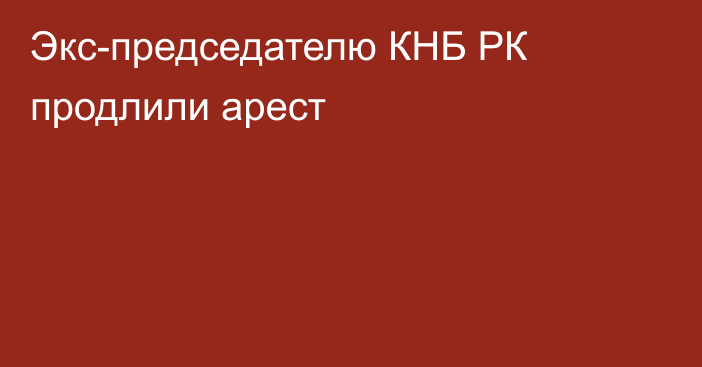 Экс-председателю КНБ РК продлили арест