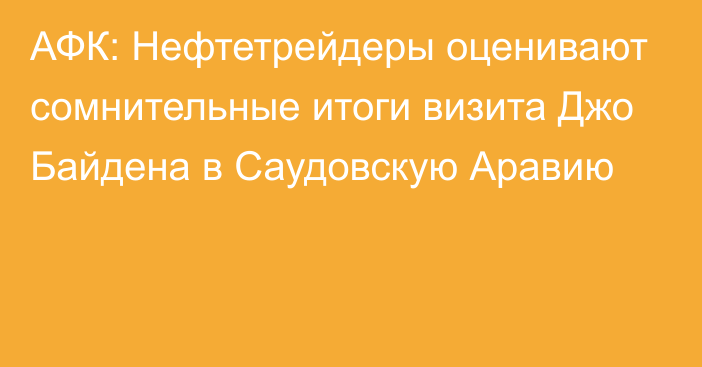 АФК: Нефтетрейдеры оценивают сомнительные итоги визита Джо Байдена в Саудовскую Аравию