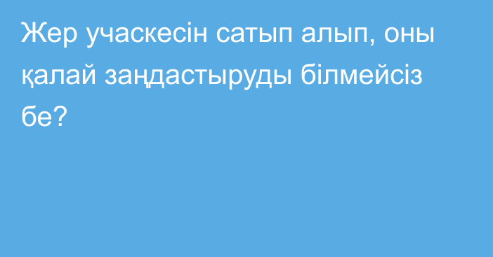 Жер учаскесін сатып алып, оны қалай заңдастыруды білмейсіз бе?