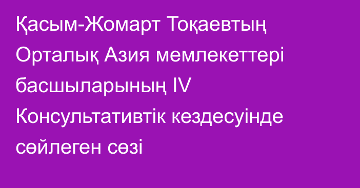 Қасым-Жомарт Тоқаевтың Орталық Азия мемлекеттері басшыларының IV Консультативтік кездесуінде сөйлеген сөзі