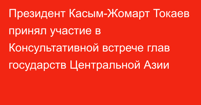 Президент Касым-Жомарт Токаев принял участие в Консультативной встрече глав государств Центральной Азии