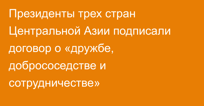 Президенты трех стран Центральной Азии подписали договор о «дружбе, добрососедстве и сотрудничестве»