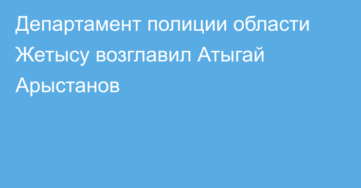 Департамент полиции области Жетысу возглавил Атыгай Арыстанов