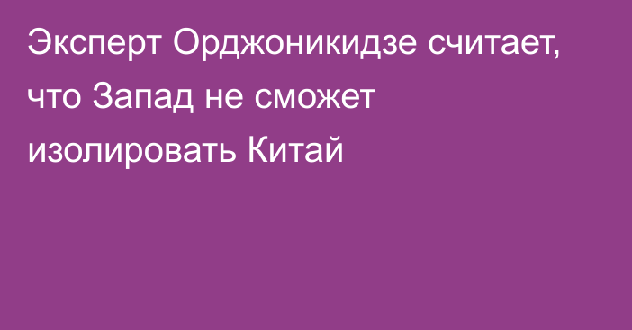 Эксперт Орджоникидзе считает, что Запад не сможет изолировать Китай