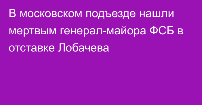 В московском подъезде нашли мертвым генерал-майора ФСБ в отставке Лобачева