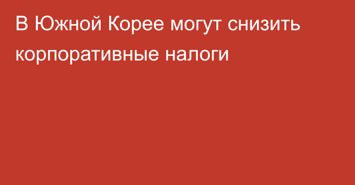 В Южной Корее могут снизить корпоративные налоги