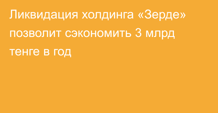 Ликвидация холдинга «Зерде» позволит сэкономить 3 млрд тенге в год