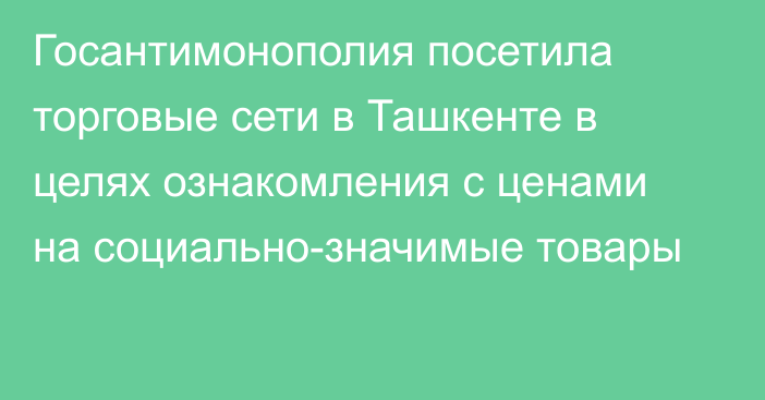 Госантимонополия посетила торговые сети в Ташкенте в целях ознакомления с ценами на социально-значимые товары