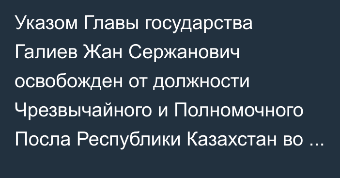 Указом Главы государства Галиев Жан Сержанович освобожден от должности Чрезвычайного и Полномочного Посла Республики Казахстан во Французской Республике, Чрезвычайного и Полномочного Посла Республики Казахстан в Княжестве Монако, Постоянного представителя Республики Казахстан при ЮНЕСКО  по совместительству