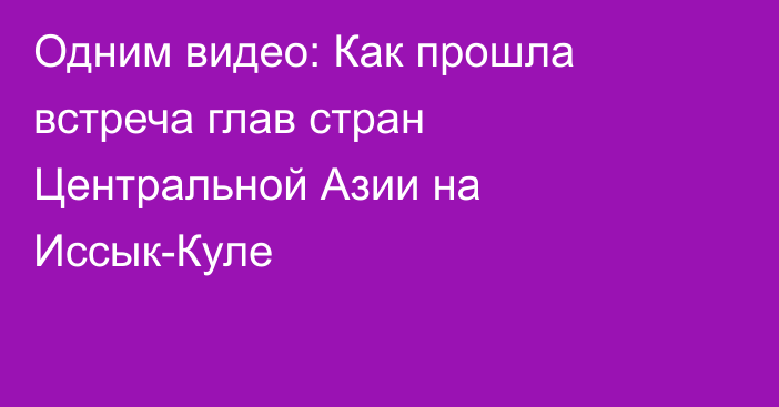 Одним видео: Как прошла встреча глав стран Центральной Азии на Иссык-Куле