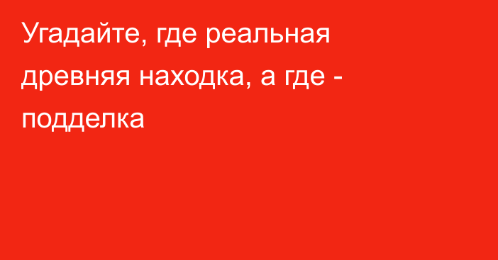 Угадайте, где реальная древняя находка, а где - подделка