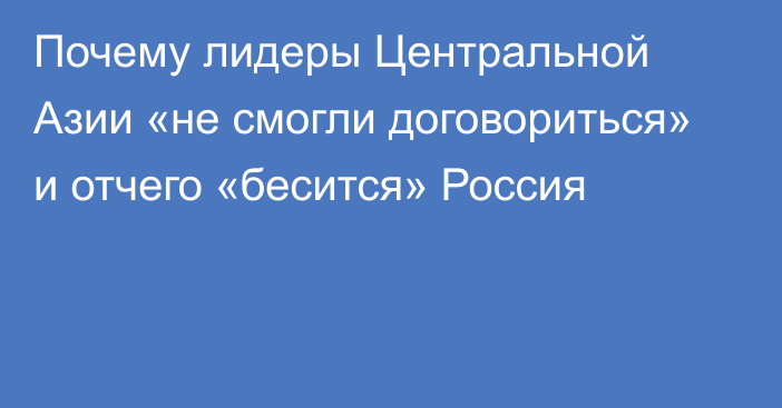 Почему лидеры Центральной Азии «не смогли договориться» и отчего «бесится» Россия    